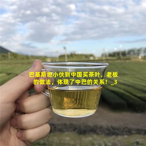 巴基斯坦小伙到中国买茶叶，老板的做法，体现了中巴的关系！